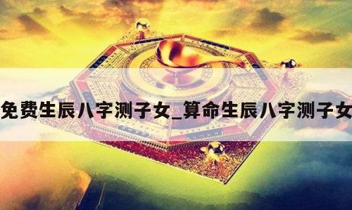 免费生辰八字测子女_算命生辰八字测子女