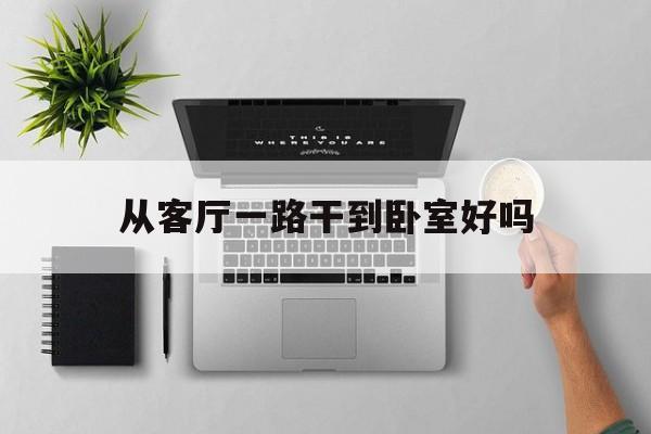 从客厅一路干到卧室好吗，从客厅一路干到卧室好吗风水好吗